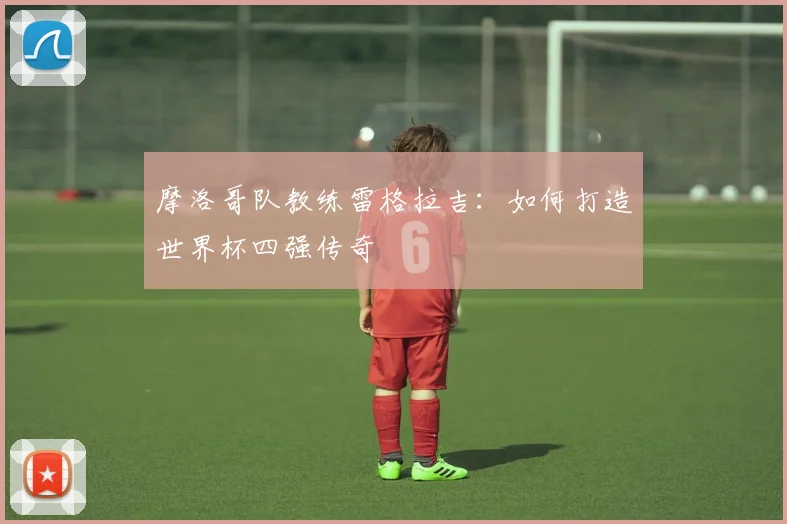 摩洛哥队教练雷格拉吉：如何打造世界杯四强传奇