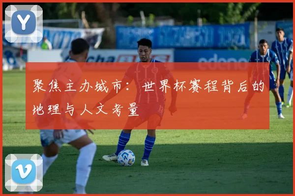 聚焦主办城市：世界杯赛程背后的地理与人文考量