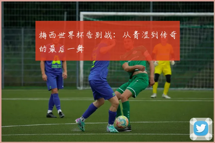 梅西世界杯告别战：从青涩到传奇的最后一舞
