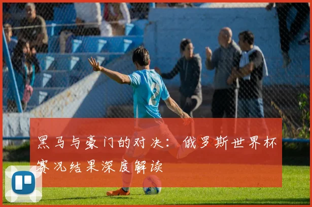 黑马与豪门的对决：俄罗斯世界杯赛况结果深度解读