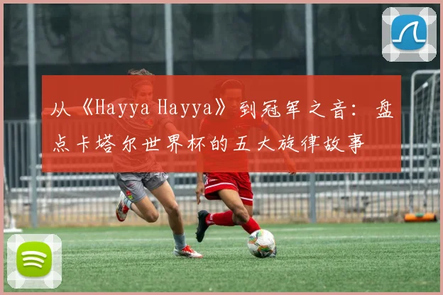 从《Hayya Hayya》到冠军之音：盘点卡塔尔世界杯的五大旋律故事