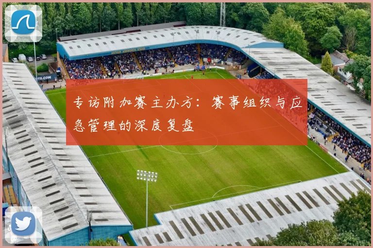 专访附加赛主办方：赛事组织与应急管理的深度复盘