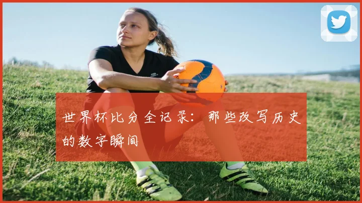 世界杯比分全记录：那些改写历史的数字瞬间
