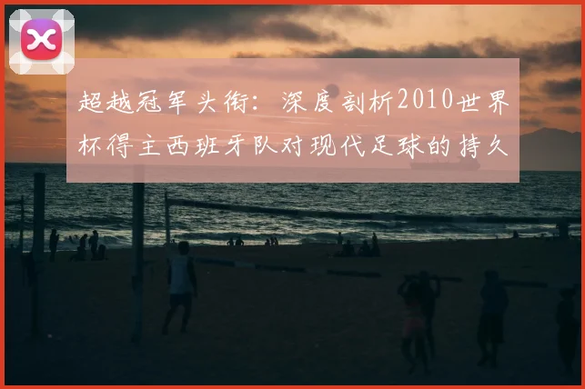 超越冠军头衔：深度剖析2010世界杯得主西班牙队对现代足球的持久影响