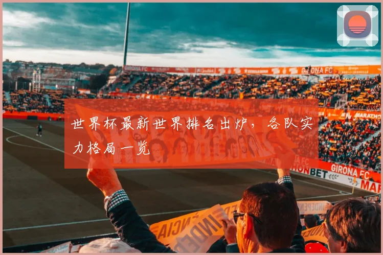 世界杯最新世界排名出炉，各队实力格局一览