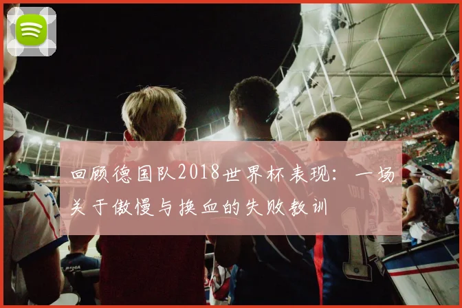 回顾德国队2018世界杯表现：一场关于傲慢与换血的失败教训