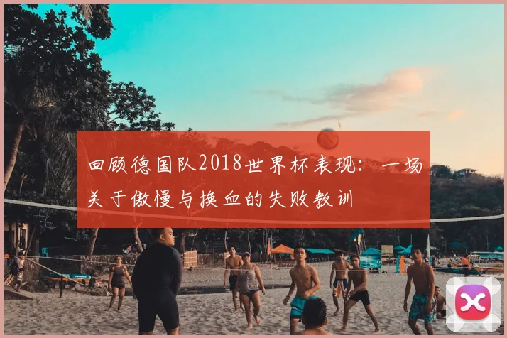 回顾德国队2018世界杯表现:一场关于傲慢与换血的失败教训