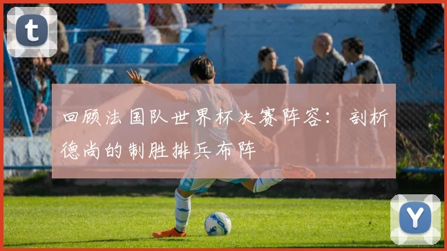 回顾法国队世界杯决赛阵容:剖析德尚的制胜排兵布阵